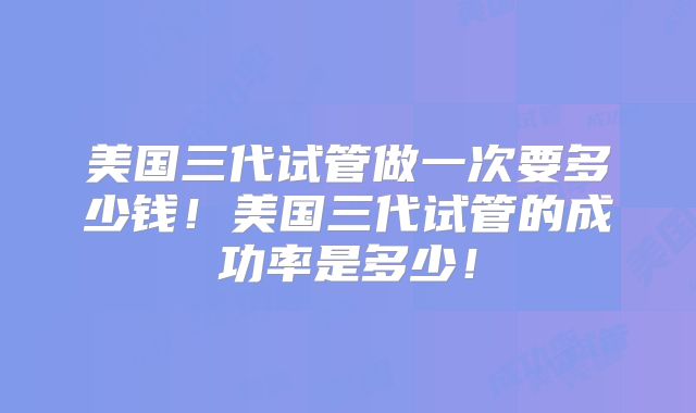 美国三代试管做一次要多少钱!美国三代试管的成功率是多少!