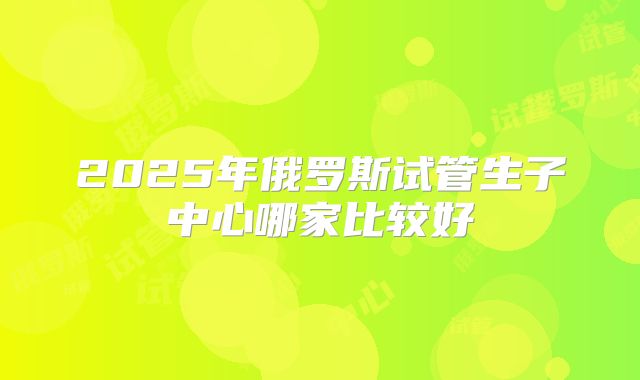 2025年俄罗斯试管生子中心哪家比较好