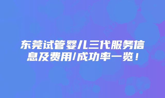 东莞试管婴儿三代服务信息及费用/成功率一览!