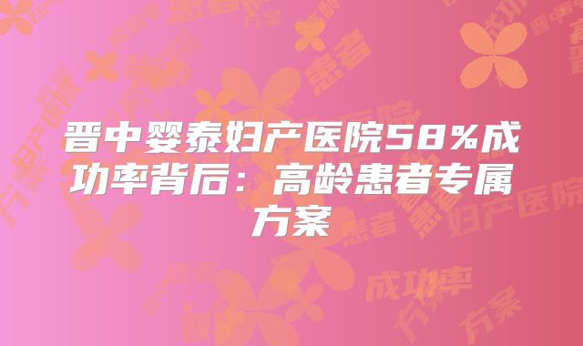 晋中婴泰妇产医院58%成功率背后:高龄患者专属方案