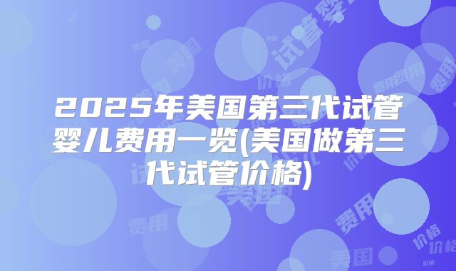 2025年美国第三代试管婴儿费用一览(美国做第三代试管价格)