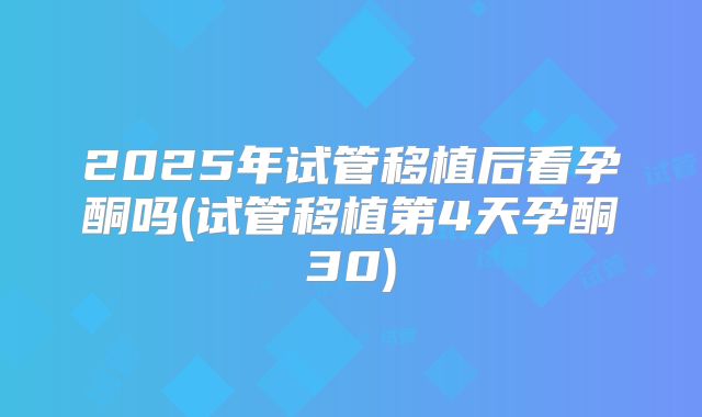 2025年试管移植后看孕酮吗(试管移植第4天孕酮30)
