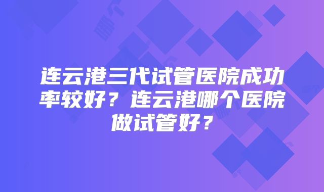 连云港三代试管医院成功率较好?连云港哪个医院做试管好?