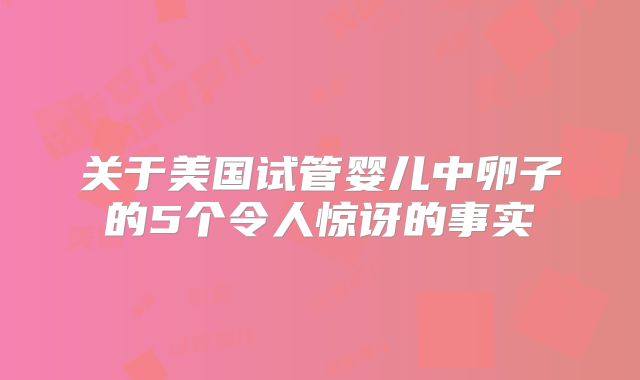 关于美国试管婴儿中卵子的5个令人惊讶的事实