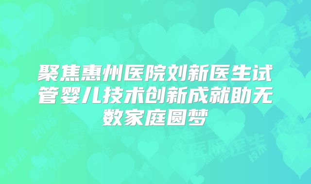 聚焦惠州医院刘新医生试管婴儿技术创新成就助无数家庭圆梦