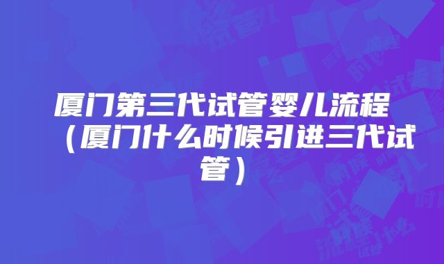 厦门第三代试管婴儿流程(厦门什么时候引进三代试管)