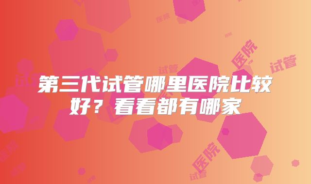 第三代试管哪里医院比较好?看看都有哪家