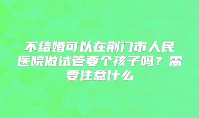 不结婚可以在荆门市人民医院做试管要个孩子吗?需要注意什么