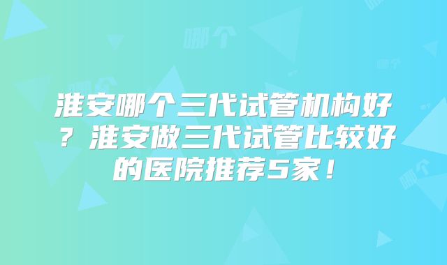 淮安哪个三代试管机构好？淮安做三代试管比较好的医院推荐5家！