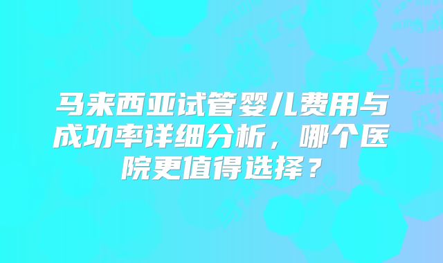 马来西亚试管婴儿费用与成功率详细分析，哪个医院更值得选择？
