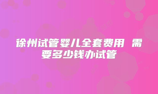 徐州试管婴儿全套费用 需要多少钱办试管