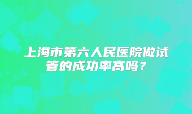 上海市第六人民医院做试管的成功率高吗?