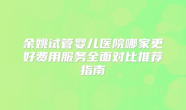 余姚试管婴儿医院哪家更好费用服务全面对比推荐指南
