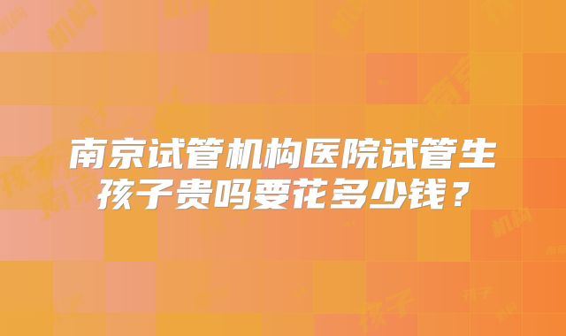 南京试管机构医院试管生孩子贵吗要花多少钱?
