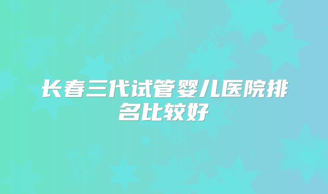 长春三代试管婴儿医院排名比较好