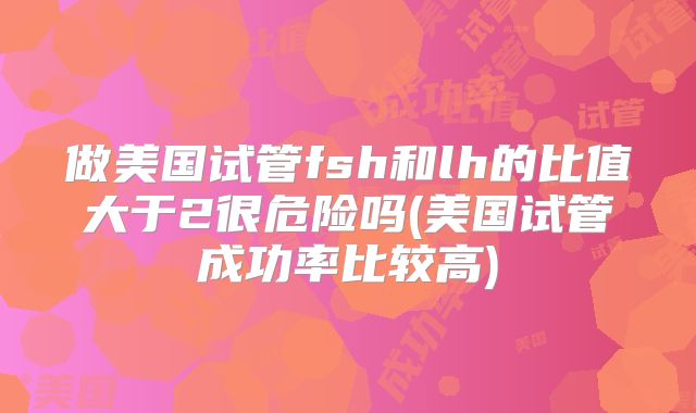 做美国试管fsh和lh的比值大于2很危险吗(美国试管成功率比较高)