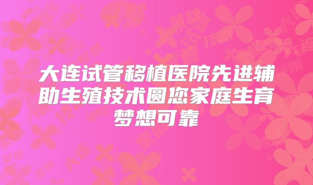 大连试管移植医院先进辅助生殖技术圆您家庭生育梦想可靠