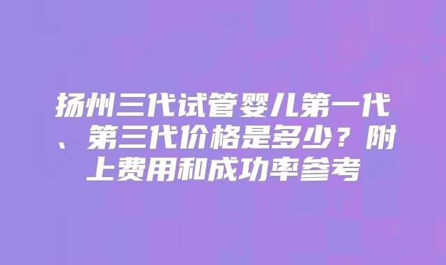 扬州三代试管婴儿第一代、第三代价格是多少?附上费用和成功率参考