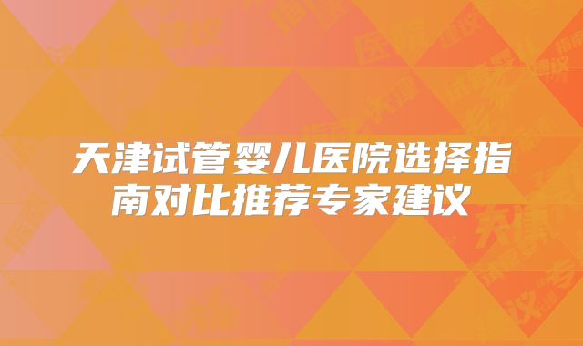 天津试管婴儿医院选择指南对比推荐专家建议