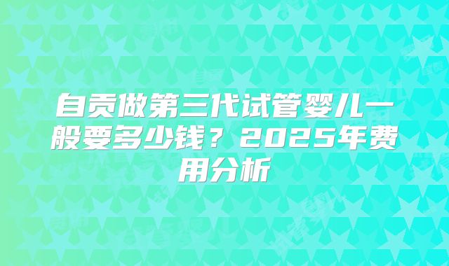 自贡做第三代试管婴儿一般要多少钱?2025年费用分析