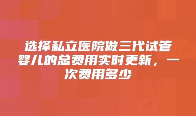 选择私立医院做三代试管婴儿的总费用实时更新,一次费用多少