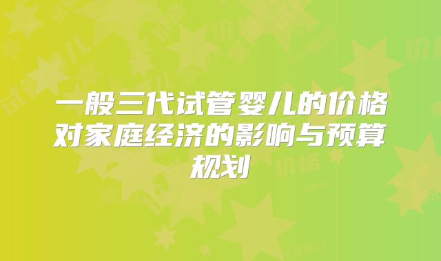 一般三代试管婴儿的价格对家庭经济的影响与预算规划