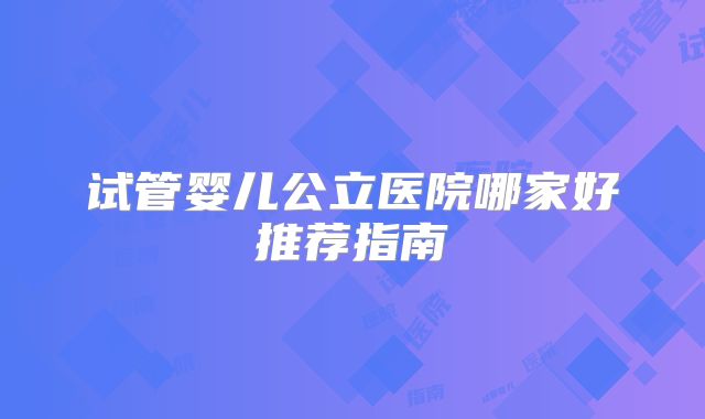 试管婴儿公立医院哪家好推荐指南