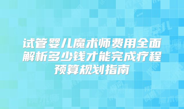 试管婴儿魔术师费用全面解析多少钱才能完成疗程预算规划指南