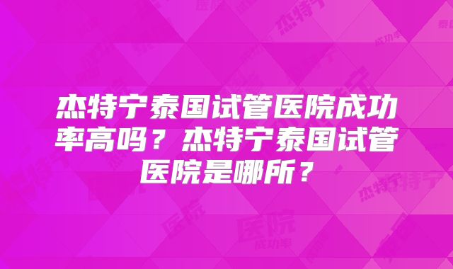 杰特宁泰国试管医院成功率高吗?杰特宁泰国试管医院是哪所?