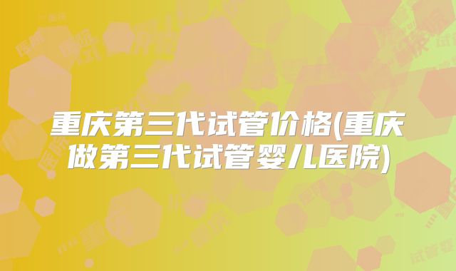 重庆第三代试管价格(重庆做第三代试管婴儿医院)