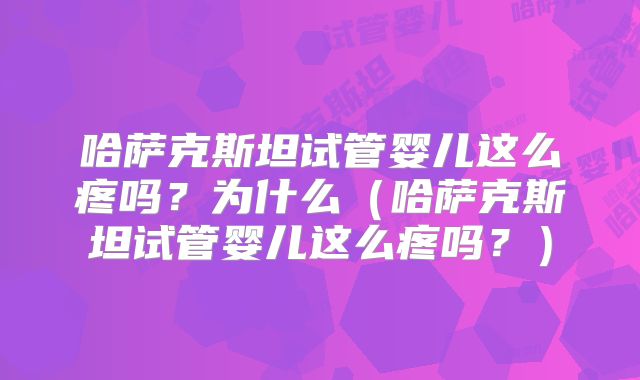 哈萨克斯坦试管婴儿这么疼吗？为什么（哈萨克斯坦试管婴儿这么疼吗？）