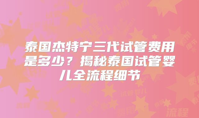 泰国杰特宁三代试管费用是多少?揭秘泰国试管婴儿全流程细节