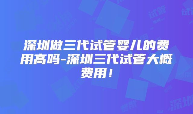 深圳做三代试管婴儿的费用高吗-深圳三代试管大概费用!