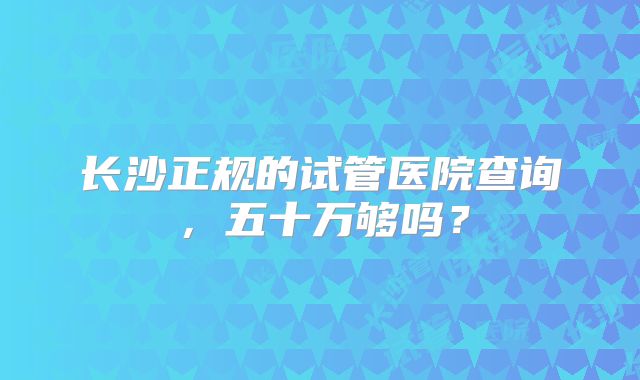 长沙正规的试管医院查询，五十万够吗？