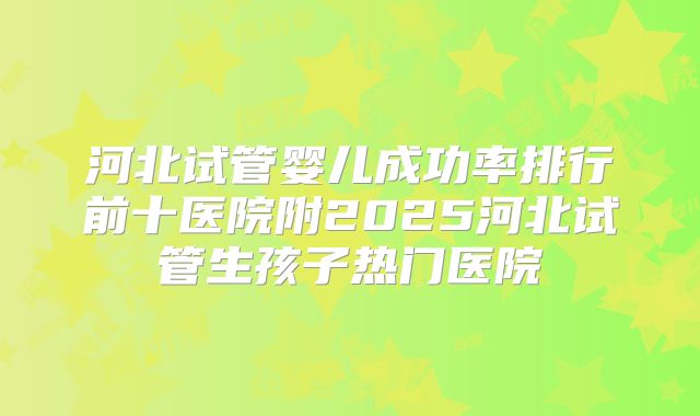 河北试管婴儿成功率排行前十医院附2025河北试管生孩子热门医院