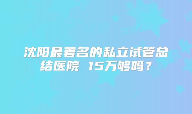 沈阳最著名的私立试管总结医院 15万够吗?