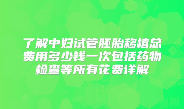 了解中妇试管胚胎移植总费用多少钱一次包括药物检查等所有花费详解