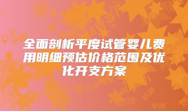 全面剖析平度试管婴儿费用明细预估价格范围及优化开支方案