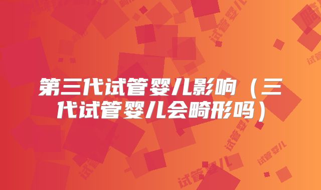 第三代试管婴儿影响(三代试管婴儿会畸形吗)