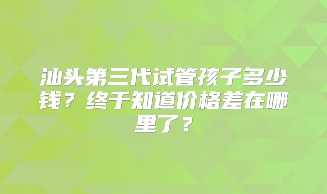 汕头第三代试管孩子多少钱？终于知道价格差在哪里了？