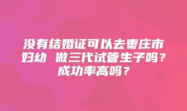 没有结婚证可以去枣庄市妇幼 做三代试管生子吗？成功率高吗？