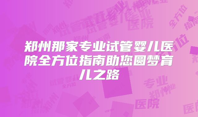 郑州那家专业试管婴儿医院全方位指南助您圆梦育儿之路