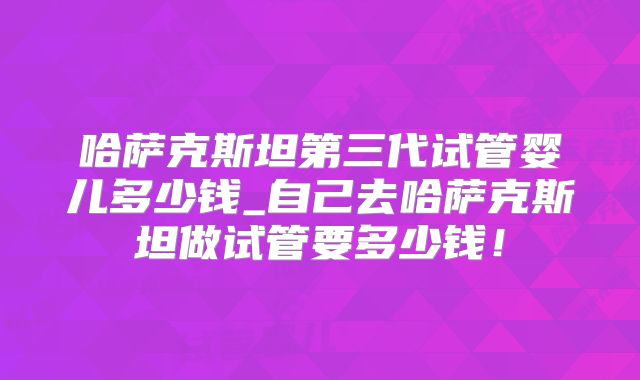 哈萨克斯坦第三代试管婴儿多少钱_自己去哈萨克斯坦做试管要多少钱!