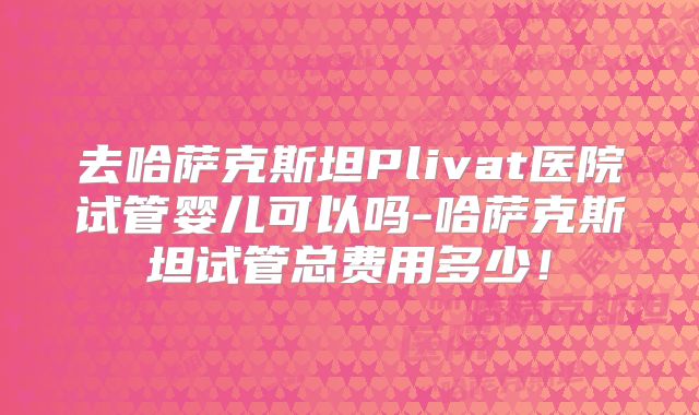去哈萨克斯坦Plivat医院试管婴儿可以吗-哈萨克斯坦试管总费用多少!