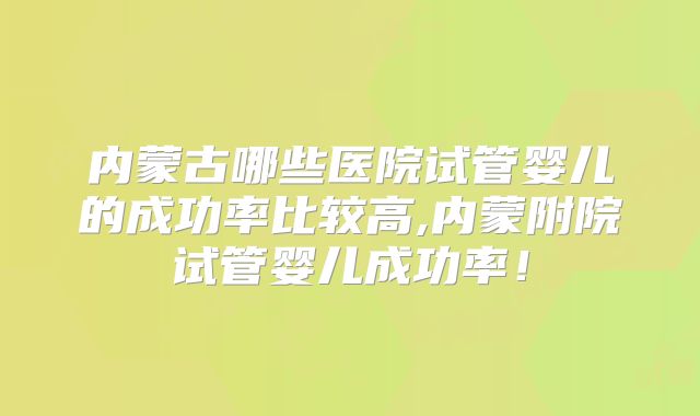 内蒙古哪些医院试管婴儿的成功率比较高,内蒙附院试管婴儿成功率!