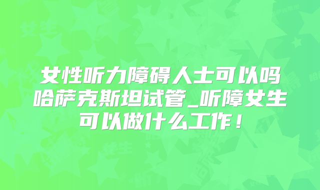 女性听力障碍人士可以吗哈萨克斯坦试管_听障女生可以做什么工作!