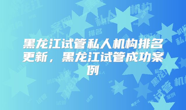 黑龙江试管私人机构排名更新,黑龙江试管成功案例