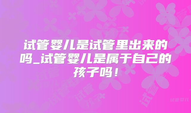 试管婴儿是试管里出来的吗_试管婴儿是属于自己的孩子吗!