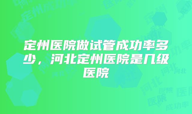 定州医院做试管成功率多少,河北定州医院是几级医院