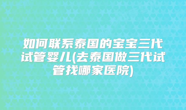 如何联系泰国的宝宝三代试管婴儿(去泰国做三代试管找哪家医院)